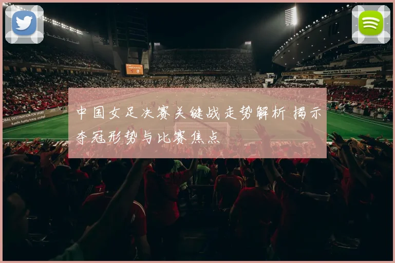 中国女足决赛关键战走势解析 揭示夺冠形势与比赛焦点